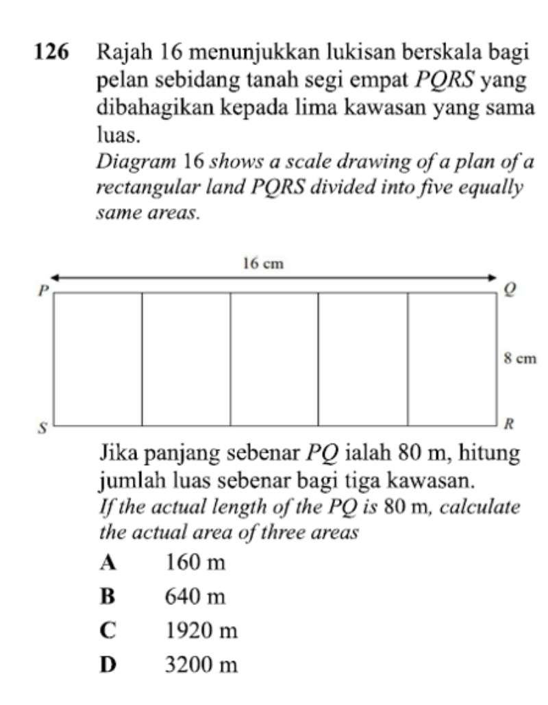 126 Rajah 16 menunjukkan lukisan berskala bagi
pelan sebidang tanah segi empat PQRS yang
dibahagikan kepada lima kawasan yang sama
luas.
Diagram 16 shows a scale drawing of a plan of a
rectangular land PQRS divided into five equally
same areas.
Jika panjang sebenar PQ ialah 80 m, hitung
jumlah luas sebenar bagi tiga kawasan.
If the actual length of the PQ is 80 m, calculate
the actual area of three areas
A 160 m
B 640 m
C 1920 m
D 3200 m