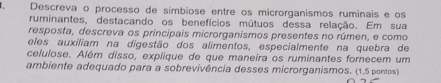 Descreva o processo de simbiose entre os microrganismos ruminais e os 
ruminantes, destacando os benefícios mútuos dessa relação. Em sua 
resposta, descreva os principais microrganismos presentes no rúmen, e como 
eles auxiliam na digestão dos alimentos, especialmente na quebra de 
celulose. Além disso, explique de que maneira os ruminantes fornecem um 
ambiente adequado para a sobrevivência desses microrganismos. (1,5 pontos)