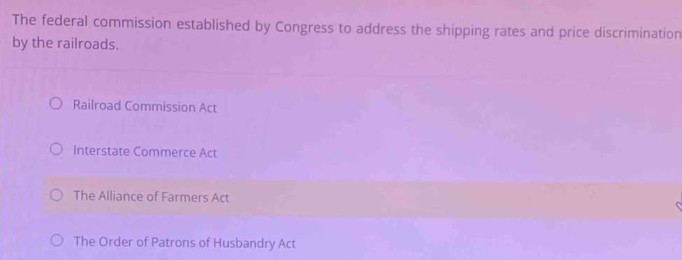 The federal commission established by Congress to address the shipping rates and price discrimination
by the railroads.
Railroad Commission Act
Interstate Commerce Act
The Alliance of Farmers Act
The Order of Patrons of Husbandry Act