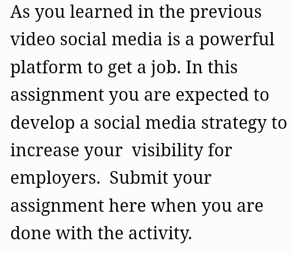 As you learned in the previous 
video social media is a powerful 
platform to get a job. In this 
assignment you are expected to 
develop a social media strategy to 
increase your visibility for 
employers. Submit your 
assignment here when you are 
done with the activity.