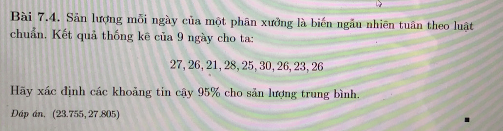 Sản lượng mỗi ngày của một phân xưởng là biến ngẫu nhiên tuân theo luật 
chuẩn. Kết quả thống kê của 9 ngày cho ta:
27, 26, 21, 28, 25, 30, 26, 23, 26
Hãy xác định các khoảng tin cậy 95% cho sản lượng trung bình. 
Dáp án. (23.755, 27.805)