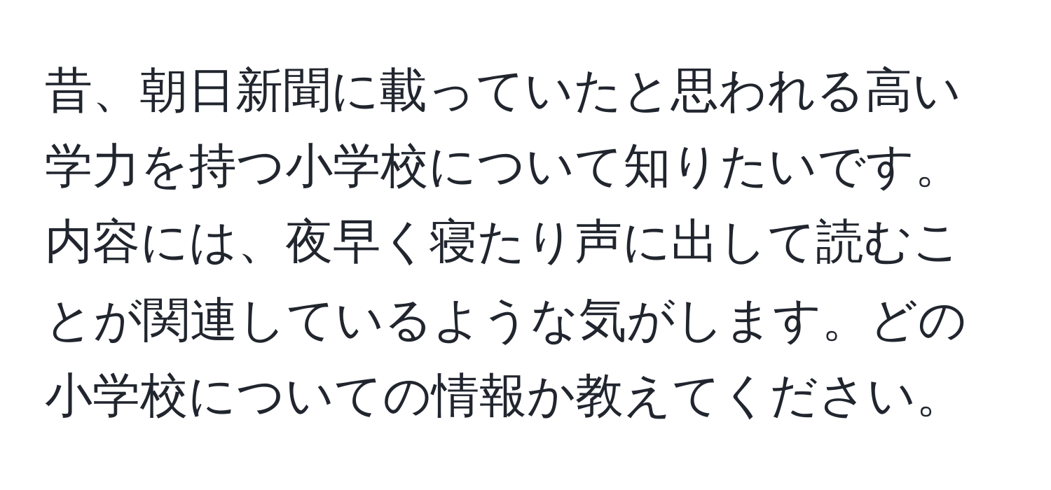 昔、朝日新聞に載っていたと思われる高い学力を持つ小学校について知りたいです。内容には、夜早く寝たり声に出して読むことが関連しているような気がします。どの小学校についての情報か教えてください。