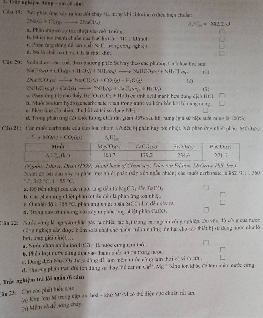 Trắc nghiệm đúng - sai (4 cầu)
Câu 19: Xét phản ứng xây ra khi đốt cháy Na trong khí chlorine ở điều kiện chuân:
2Na(s)+Cl_2(g)to 2NaCl(s)
△, H_(2π)°=-882.2kJ
a. Phản ứng có sự tòa nhiệt vào môi trường.
b. Nhiệt tạo thành chuẩn của NaCl(s)la-411, kJ/mol,
c. Phân ứng dùng để sản xuất NaCl trong công nghiệp.
d. Na là chất oxi hóa. Cl_2 là chất khử.
Câu 20:  Soda được sản xuất theo phương pháp Solvay theo các phương trình hoá học sau:
NaCl(aq)+CO_2(g)+H_2O(l)+NH_3(aq)to NaHCO_3(s)+NH_4Cl(aq) (1)
2NaHCO_3(s)xrightarrow rNa_2CO_3(s)+CO_2(g)+H_2O(g) (2)
2NH_4Cl(aq)+CaO(s)to 2NH_3(g)+CaCl_2(aq)+H_2O(l) (3)
a. Phân ứng (1) cho thấy H_2CO_3(CO_2+H_2O) có tính acid mạnh hơn dung dịch HCl.
b. Muổi sodium hydrogencarbonate ít tan trong nước và kém bền khi bị nung nóng. V
c. Phản ứng (3) nhằm thu hồi và tái sử dụng NH_3.
d. Trong phần ứng (2) khối lượng chất rắn giảm 45% sau khi nung (giả sử hiệu suất nung là 100%).
Câu 21: Các muối carbonate của kim loại nhóm HIA đều bị phân huỷ bởi nhiệt. Xét phản ứng nhiệt phân: MCO_3(s)
MO(s)+CO_2(g): △ _1H_(2n)°
(Nguồn: John A. Dean (1999), Hand book of Chemistry, Fifteenth Edition, McGraw-Hill, Inc.)
Nhiệt độ bắt đầu xảy ra phản ứng nhiệt phân (sắp xếp ngẫu nhiên) các muối carbonate là 882°C: : 1 360°C;542°C;1155°C.
a. Độ bến nhiệt của các muối tăng dẫn từ MgCO_3 đến BaCO_3.
b. Các phản ứng nhiệt phân ở trên đều là phản ứng toả nhiệt.
c. Ở nhiệt độ 1155°C phân ứng nhiệt phân SrCO_3 bắt đầu xảy ra.
d. Trong quá trình nung vôi xảy ra phản ứng nhiệt phân CaCO_3.
Cầu 22: Nước cứng là nguyên nhân gây ra nhiều tác hại trong các ngành công nghiệp. Do vậy, độ cứng của nước
công nghiệp cần được kiểm soát chặt chẽ nhằm tránh những tồn hại cho các thiết bị sử dụng nước như lò
hơi, tháp giải nhiệt,…
a. Nước chứa nhiều ion HCO_3 là nước cứng tạm thời.
b. Phân loại nước cứng dựa vào thành phần anion trong nước.
c. Dung dịch Na_2CO_3 được dùng để làm mềm nước cứng tạm thời và vĩnh cữu.
d. Phương pháp trao đổi ion dùng sự thay thế cation Ca^(2+),Mg^(2+) bằng ion khác để làm mềm nước cứng.
. Trắc nghiệm trã lời ngắn (6 câu)
Câu 23: Cho các phát biểu sau:
(a) Kim loại M trong cặp oxi hoá - khử M*/M có thể điện cực chuẩn rất âm.
(b) Mềm và dễ nóng chây.