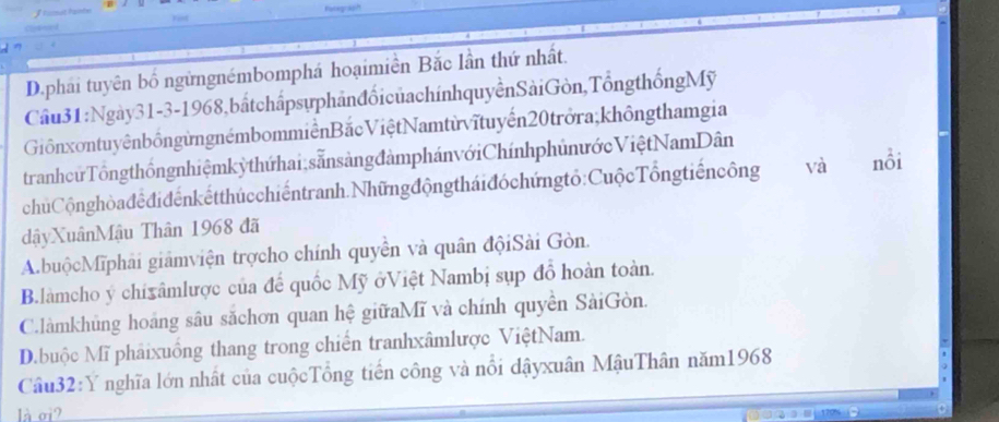 D.phải tuyên bố ngừngnémbomphá hoạimiền Bắc lần thứ nhất.
Câu31:Ngày31-3-1968,bấtchấpsựphảnđổicủachínhquyềnSàiGòn,TổngthốngMỹ
GiồnxontuyênbôngừngnémbommiềnBắcViệt Namtừvĩtuyến20 trởra,khôngthamgia
tranhcứ Tổng thốngnhiệmkỳthứ hai, sẵnsàng đàmphánvớiChínhphủnước Việt NamDân
chúCộnghòađêđiđếnkếtthúcchiếntranh.Nhữngđộngtháiđóchứngtỏ:CuộcTổngtiếncông và nổi
dậyXuânMậu Thân 1968 đã
A.buộcMĩphải giảmviện trợcho chính quyền và quân độiSài Gòn.
B.làmcho ý chixâmlược của để quốc Mỹ ởViệt Nambị sụp đồ hoàn toàn.
C.làmkhủng hoáng sâu sắchơn quan hệ giữaMĩ và chính quyền SàiGòn.
D.buộc Mĩ phảixuồng thang trong chiến tranhxâmlược ViệtNam.
Câu32:Y nghĩa lớn nhất của cuộcTổng tiến công và nổi dậyxuân MậuThân năm1968
là oi?