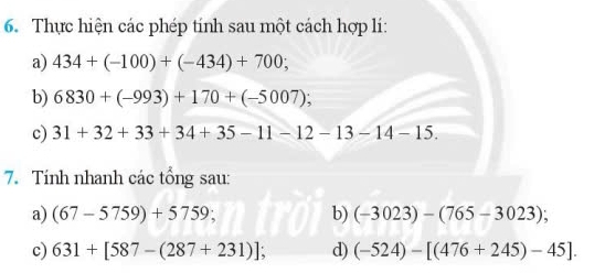 Thực hiện các phép tính sau một cách hợp lí: 
a) 434+(-100)+(-434)+700; 
b) 6830+(-993)+170+(-5007); 
c) 31+32+33+34+35-11-12-13-14-15. 
7. Tính nhanh các tổng sau: 
a) (67-5759)+5759; b) (-3023)-(765-3023); 
c) 631+[587-(287+231)]; d) (-524)-[(476+245)-45].