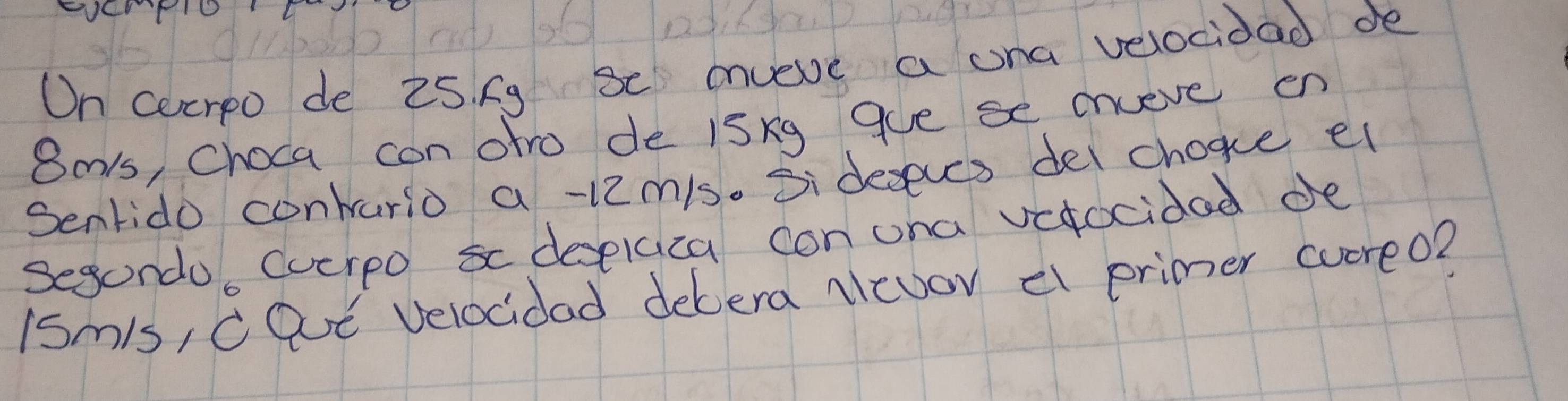 On cecrpo de 25. fg Sc mveve a ona velocidad de
8als, Choca con ofro de isxg gue se cnveve en 
Senrido contario a -12mis. Si deseves del chogce el 
Segondo, Cuerpo s desplaca con ona vefocidad de 
iSm/s, cQE velocidad debera Nevov el primer cucreo?