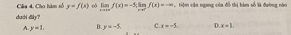 Cho hàm số y=f(x) có limlimits _xto ± ∈fty f(x)=-5; limlimits _xto 1^+f(x)=-∈fty , tiệm cận ngang của do^2 thị hàm số là đường nào
dưới đây?
A. y=1. B. y=-5. C. x=-5. D. x=1.