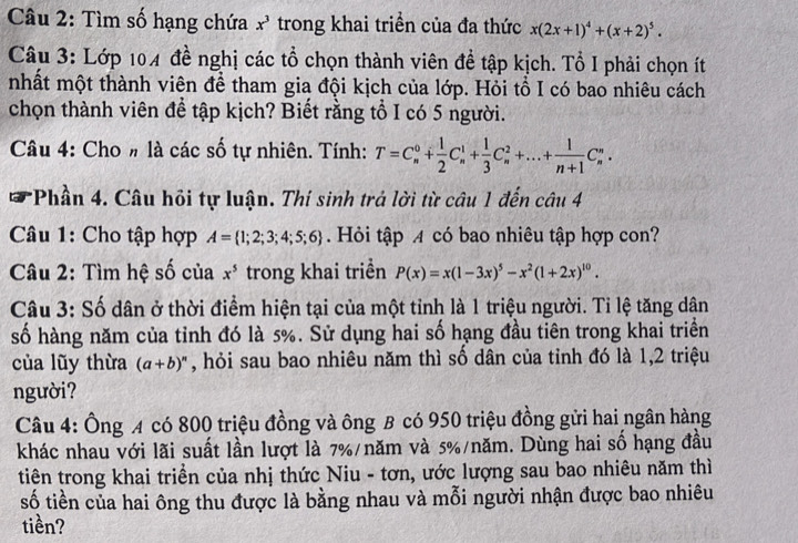 Tìm số hạng chứa x^3 trong khai triền của đa thức x(2x+1)^4+(x+2)^5.
Câu 3: Lớp 104 đề nghị các tổ chọn thành viên đề tập kịch. Tổ I phải chọn ít
nhất một thành viên để tham gia đội kịch của lớp. Hỏi tổ I có bao nhiêu cách
chọn thành viên để tập kịch? Biết rằng tổ I có 5 người.
Câu 4: Cho # là các số tự nhiên. Tính: T=C_n^(0+frac 1)2C_n^(1+frac 1)3C_n^(2+...+frac 1)n+1C_n^(n.
* Phần 4. Câu hỏi tự luận. Thí sinh trả lời từ câu 1 đến câu 4
Câu 1: Cho tập hợp A= 1;2;3;4;5;6). Hỏi tập A có bao nhiêu tập hợp con?
Câu 2: Tìm hệ số của x^5 trong khai triển P(x)=x(1-3x)^5-x^2(1+2x)^10.
Câu 3: Số dân ở thời điểm hiện tại của một tỉnh là 1 triệu người. Tỉ lệ tăng dân
số hàng năm của tỉnh đó là 5%. Sử dụng hai số hạng đầu tiên trong khai triển
của lũy thừa (a+b)^n , hỏi sau bao nhiêu năm thì số dân của tỉnh đó là 1,2 triệu
người?
Câu 4: Ông A có 800 triệu đồng và ông B có 950 triệu đồng gửi hai ngân hàng
khác nhau với lãi suất lần lượt là 7%/năm và 5%/năm. Dùng hai số hạng đầu
tiên trong khai triển của nhị thức Niu - tơn, ước lượng sau bao nhiêu năm thì
số tiền của hai ông thu được là bằng nhau và mỗi người nhận được bao nhiêu
tiền?