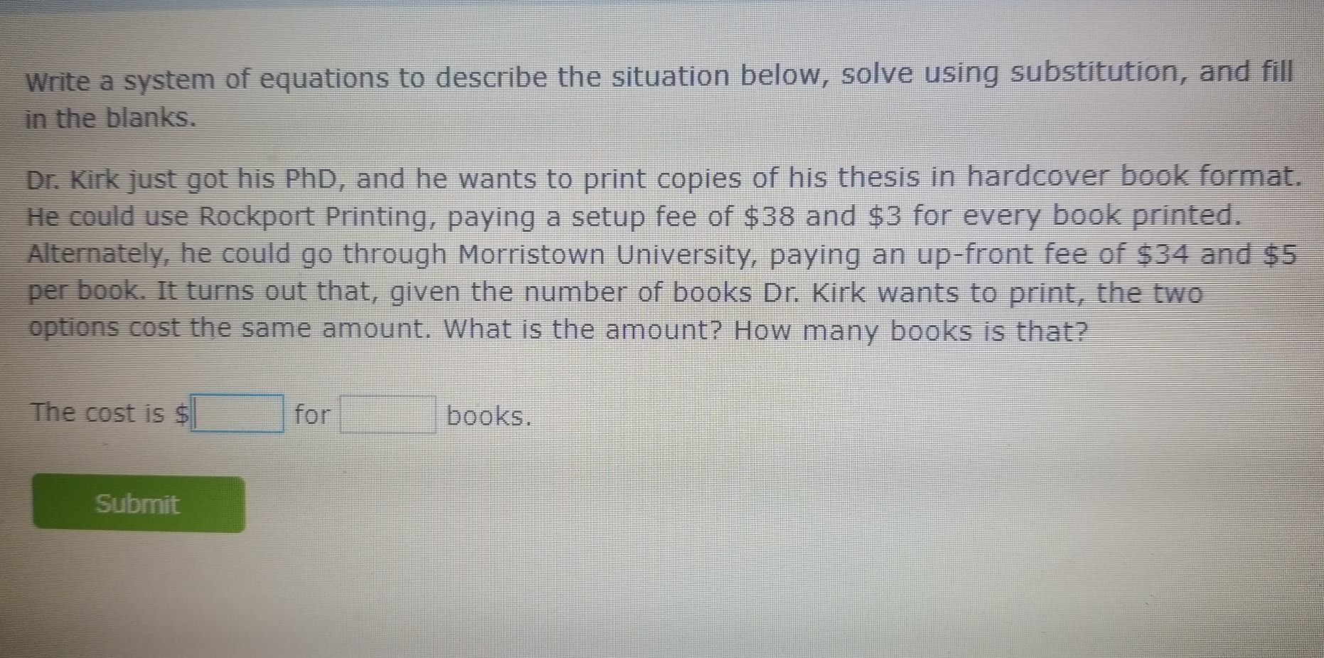 Write a system of equations to describe the situation below, solve using substitution, and fill
in the blanks.
Dr. Kirk just got his PhD, and he wants to print copies of his thesis in hardcover book format.
He could use Rockport Printing, paying a setup fee of $38 and $3 for every book printed.
Alternately, he could go through Morristown University, paying an up-front fee of $34 and $5
per book. It turns out that, given the number of books Dr. Kirk wants to print, the two
options cost the same amount. What is the amount? How many books is that?
The cost is $ | for books.
Submit