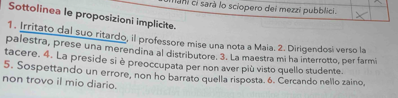 mani ci sarà lo sciopero dei mezzi pubblici. 
Sottolinea le proposizioni implicite. 
1. Irritato dal suo ritardo, il professore mise una nota a Maia. 2. Dirigendosi verso la 
palestra, prese una merendina al distributore. 3. La maestra mi ha interrotto, per farmi 
tacere. 4. La preside si è preoccupata per non aver più visto quello studente. 
5. Sospettando un errore, non ho barrato quella risposta. 6. Cercando nello zaino, 
non trovo il mio diario.