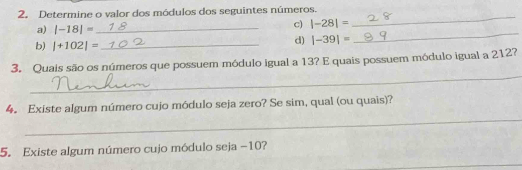 Determine o valor dos módulos dos seguintes números. 
a) |-18|= _ 
_ 
c) |-28|=
_ 
b) |+102|= _ 
d) |-39|=
_ 
3. Quais são os números que possuem módulo igual a 13? E quais possuem módulo igual a 212? 
_ 
4. Existe algum número cujo módulo seja zero? Se sim, qual (ou quais)? 
5. Existe algum número cujo módulo seja −10? 
_