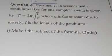 The time, 7, in seconds that a 
pendulum takes for one complete swing is given 
by T=2π sqrt(frac l)g , where g is the constant due to 
gravity, I is the length of the pendulum. 
i) Make l the subject of the formula. (2mks)