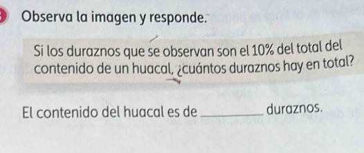 Observa la imagen y responde. 
Si los duraznos que se observan son el 10% del total del 
contenido de un huacal, ¿cuántos duraznos hay en total? 
El contenido del huacal es de _duraznos.