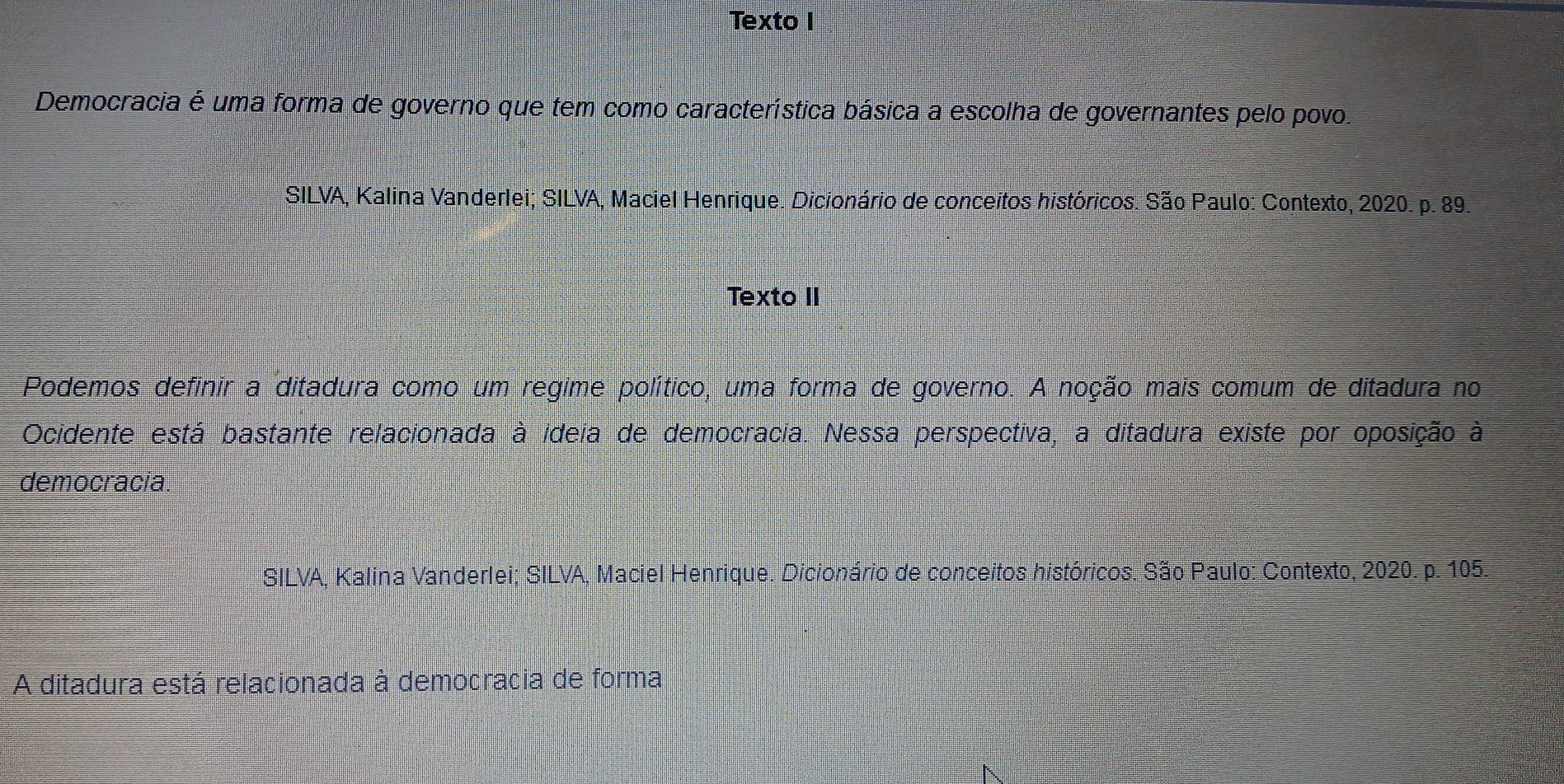 Texto I 
Democracia é uma forma de governo que tem como característica básica a escolha de governantes pelo povo. 
SILVA, Kalina Vanderlei; SILVA, Maciel Henrique. Dicionário de conceitos históricos. São Paulo: Contexto, 2020. p. 89. 
Texto II 
Podemos definir a ditadura como um regime político, uma forma de governo. A noção mais comum de ditadura no 
Ocidente está bastante relacionada à ideia de democracia. Nessa perspectiva, a ditadura existe por oposição à 
democracia. 
SILVA, Kalina Vanderlei; SILVA, Maciel Henrique. Dicionário de conceitos históricos. São Paulo: Contexto, 2020. p. 105. 
A ditadura está relacionada à democracia de forma