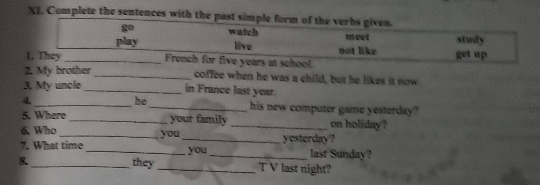 Complete the sentences with the past simple form of the verbs given. 
go watch meet 
play live 
study 
not like 
1. They _get up 
French for five years at school 
2. My brother _coffee when he was a child, but he likes it now 
3. My uncle_ 
in France last year. 
he 
4. __his new computer game yesterday? 
5. Where _your family_ 
on holiday ? 
6. Who_ you 
_yesterday? 
7. What time __last Sunday? 
you 
8._ they _T V last night?