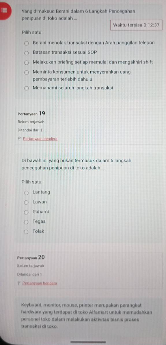 [ Yang dimaksud Berani dalam 6 Langkah Pencegahan
penipuan di toko adalah ...
Waktu tersisa 0:12:37
Pilih satu:
Berani menolak transaksi dengan Arah panggilan telepon
Batasan transaksi sesuai SOP
Melakukan briefing setiap memulai dan mengakhiri shift
Meminta konsumen untuk menyerahkan uang
pembayaran terlebih dahulu
Memahami seluruh langkah transaksi
Pertanyaan 19
Belum terjawab
Ditandai dari 1
Pertanyaan bendera
Di bawah ini yang bukan termasuk dalam 6 langkah
pencegahan penipuan di toko adalah....
Pilih satu:
Lantang
Lawan
Pahami
Tegas
Tolak
Pertanyaan 20
Belum terjawab
Ditandai dari 1
P Pertanyaan bendera
Keyboard, monitor, mouse, printer merupakan perangkat
hardware yang terdapat di toko Alfamart untuk memudahkan
personel toko dalam melakukan aktivitas bisnis proses
transaksi di toko.
_