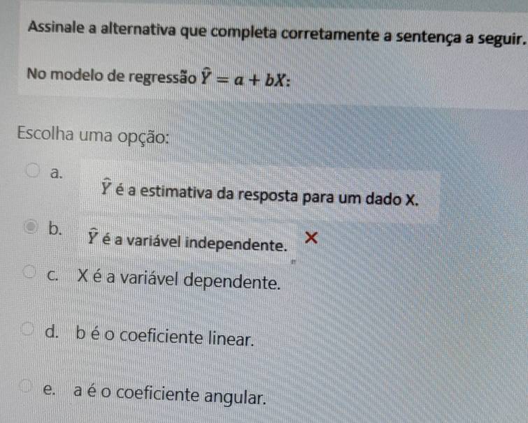 Assinale a alternativa que completa corretamente a sentença a seguir.
No modelo de regressão hat Y=a+bX :
Escolha uma opção:
a.
widehat Y é a estimativa da resposta para um dado X.
b. widehat Y é a variável independente. ×
c. X éa variável dependente.
d. b é o coeficiente linear.
e. a é o coeficiente angular.