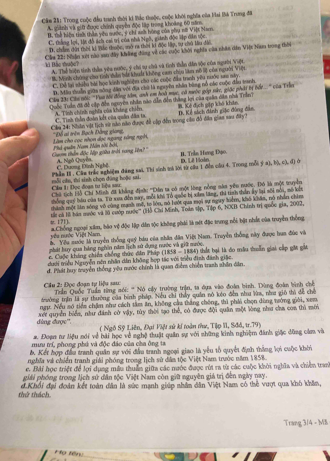 Trong cuộc đấu tranh thời kì Bắc thuộc, cuộc khởi nghĩa của Hai Bà Trưng đã
A. giành và giữ được chính quyền độc lập trong khoảng 60 năm.
B. thể hiện tỉnh thần yêu nước, ý chí anh hùng của phụ nữ Việt Nam.
C. thắng lợi, lật đổ ách cai trị của nhà Ngô, giành độc lập dân tộc.
D. chấm dứt thời kì Bắc thuộc, mở ra thời kỉ độc lập, tự chủ lầu dải.
Câu 22: Nhận xét nào sau đây không đúng về các cuộc khởi nghĩa của nhân dân Việt Nam trong thời
kì Bắc thuộc?
A. Thể hiện tinh thần yêu nước, ý chí tự chủ và tinh thần dân tộc của người Việt.
B. Minh chứng cho tinh thần bất khuất không cam chịu làm nô lệ của người Việt.
C. Để lại nhiều bài học kinh nghiệm cho các cuộc đầu tranh yêu nước sau này.
D. Mâu thuẫn giữa nông dân với địa chủ là nguyên nhân bùng nổ các cuộc đầu tranh.
Câu 23: Câu nói: ''Vua tôi đồng tâm, anh em hoà mục, cá nước góp sức, giặc phải bị bắt...'' của Trần
Quốc Tuấn đã đề cập đến nguyên nhân nào dẫn đến thắng lợi của quân dân nhà Trần?
A. Tính chính nghĩa của kháng chiến, B. Kẻ địch gặp khó khăn.
C. Tinh thần đoàn kết của quân dân ta. D. Kể sách đánh giặc đúng đắn.
Câu 24: Nhân vật lịch sử nào nào được đề cập đến trong câu đố dân gian sau đây?
''Đổ ai trên Bạch Đằng giang,
Làm cho cọc nhọn dọc ngang sáng ngời,
Phả quân Nam Hán tời bời,
Gươm thần độc lập giữa trời vang lên?''
A. Ngô Quyền. B. Trần Hưng Đạo.
C. Dương Đình Nghệ. D. Lê Hoàn.
Phần II . Câu trắc nghiệm đúng sai. Thí sinh trả lời từ câu 1 đến câu 4. Trong mỗi ý a), b), c), d) ở
mỗi câu, thí sinh chọn đúng hoặc sai.
Câu 1: Đọc đoạn tư liệu sau:
Chủ tịch Hồ Chí Minh đã khẳng định: “Dân ta có một lòng nồng nàn yêu nước. Đó là một truyền
thống quý báu của ta. Từ xưa đến nay, mỗi khi Tổ quốc bị xâm lăng, thì tỉnh thần ấy lại sôi nổi, nó kết
thành một làn sóng vô cùng mạnh mẽ, tọ lớn, nó lướt qua mọi sự nguy hiểm, khó khăn, nó nhấn chìm
tất cả lũ bán nước và lũ cướp nước'' (Hồ Chí Minh, Toàn tập, Tập 6, NXB Chính trị quốc gia, 2002,
tr. 171).
a.Chống ngoại xâm, bảo vệ độc lập dân tộc không phải là nét đặc trưng nổi bật nhất của truyền thống
yêu nước Việt Nam.
b. Yêu nước là truyền thống quý báu của nhân dân Việt Nam. Truyền thống này được hun đúc và
phát huy qua hàng nghìn năm lịch sử dựng nước và giữ nước.
c. Cuộc kháng chiến chống thức dân Pháp (1858-1884) thất bại là do mâu thuẫn giai cấp gặt gắt
dưới triều Nguyễn nên nhân dân không hợp tác với triều đình đánh giặc.
d. Phát huy truyền thống yêu nước chính là quan điểm chiến tranh nhân dân.
Câu 2: Đọc đoạn tự liệu sau:
Trần Quốc Tuấn từng nói: “ Nó cậy trường trận, ta dựa vào đoản binh. Dùng đoản binh chế
trường trận là sự thường của binh pháp. Nếu chỉ thấy quân nó kéo đến như lửa, như gió thì dễ chế
ngự. Nếu nó tiến chậm như cách tằm ăn, không cầu thắng chóng, thì phải chọn dùng tướng giỏi, xem
xét quyền biến, như đánh cờ vậy, tùy thời tạo thế, có được đội quân một lòng như cha con thì mới
dùng được”.
( Ngô Sỹ Liên, Đại Việt sử kí toàn thư, Tập II, Sđd, tr.79)
a. Đoạn tư liệu nói về bài học về nghệ thuật quân sự với những kinh nghiệm đánh giặc dũng cảm và
mưu trí, phong phú và độc đáo của cha ông ta
b. Kết hợp đấu tranh quân sự với đấu tranh ngoại giao là yếu tố quyết định thắng lợi cuộc khởi
nghĩa và chiến tranh giải phóng trong lịch sử dân tộc Việt Nam trước năm 1858.
c. Bài học triệt để lợi dụng mâu thuẫn giữa các nước được rút ra từ các cuộc khởi nghĩa và chiến tranh
giải phóng trong lịch sử dân tộc Việt Nam còn giữ nguyên giá trị đến ngày nay.
d.Khổi đại đoàn kết toàn dân là sức mạnh giúp nhân dân Việt Nam có thể vượt qua khó khăn,
thử thách.
Trang 3/4 - Mã
Mọ tên: