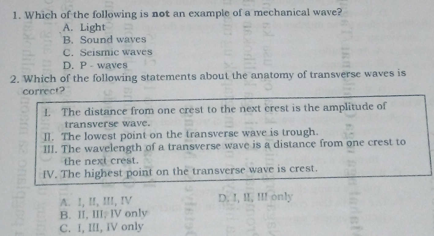 Which of the following is not an example of a mechanical wave?
A. Light
B. Sound waves
C. Seismic waves
D. P - waves
2. Which of the following statements about the anatomy of transverse waves is
correct?
I. The distance from one crest to the next crest is the amplitude of
transverse wave.
Il. The lowest point on the transverse wave is trough.
III. The wavelength of a transverse wave is a distance from one crest to
the next crest.
IV. The highest point on the transverse wave is crest.
A. I, II, III, IV D. I, II, III only
B. II, III, IV only
C. I, III, IV only