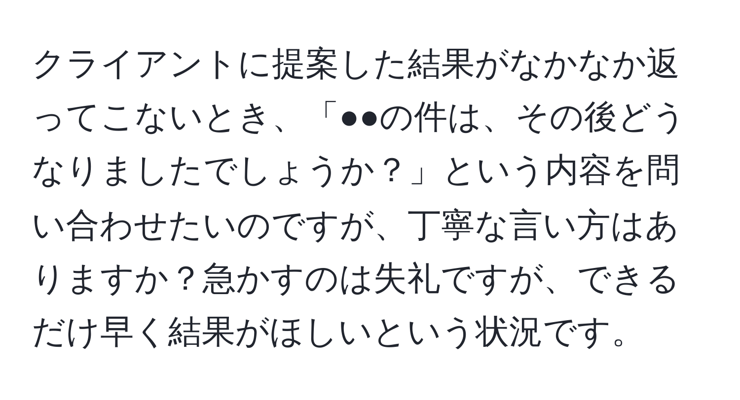 クライアントに提案した結果がなかなか返ってこないとき、「●●の件は、その後どうなりましたでしょうか？」という内容を問い合わせたいのですが、丁寧な言い方はありますか？急かすのは失礼ですが、できるだけ早く結果がほしいという状況です。