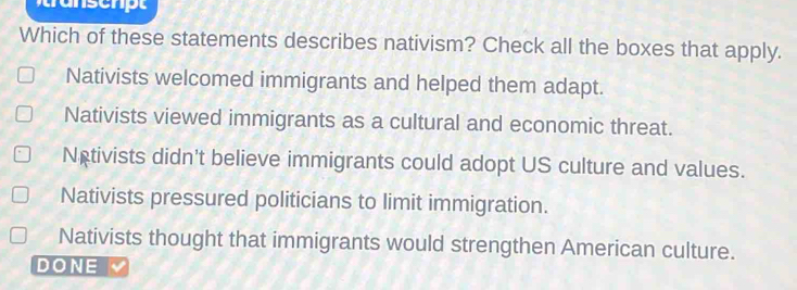 Which of these statements describes nativism? Check all the boxes that apply.
Nativists welcomed immigrants and helped them adapt.
Nativists viewed immigrants as a cultural and economic threat.
Netivists didn't believe immigrants could adopt US culture and values.
Nativists pressured politicians to limit immigration.
Nativists thought that immigrants would strengthen American culture.
DONE