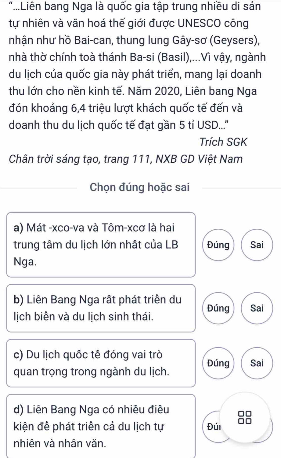 "..Liên bang Nga là quốc gia tập trung nhiều di sản
tự nhiên và văn hoá thế giới được UNESCO công
nhận như hồ Bai-can, thung lung Gây-sơ (Geysers),
nhà thờ chính toà thánh Ba-si (Basil),...Vì vậy, ngành
du lịch của quốc gia này phát triển, mang lại doanh
thu lớn cho nền kinh tế. Năm 2020, Liên bang Nga
đón khoảng 6, 4 triệu lượt khách quốc tế đến và
doanh thu du lịch quốc tế đạt gần 5 tỉ USD...''
Trích SGK
Chân trời sáng tạo, trang 111, NXB GD Việt Nam
Chọn đúng hoặc sai
a) Mát -xco-va và Tôm-xcơ là hai
trung tâm du lịch lớn nhất của LB Đúng Sai
Nga.
b) Liên Bang Nga rất phát triển du
Đúng Sai
lịch biên và du lịch sinh thái.
c) Du lịch quốc tế đóng vai trò
Đúng Sai
quan trọng trong ngành du lịch.
d) Liên Bang Nga có nhiều điều
kiện đề phát triên cả du lịch tự Đúi
nhiên và nhân văn.