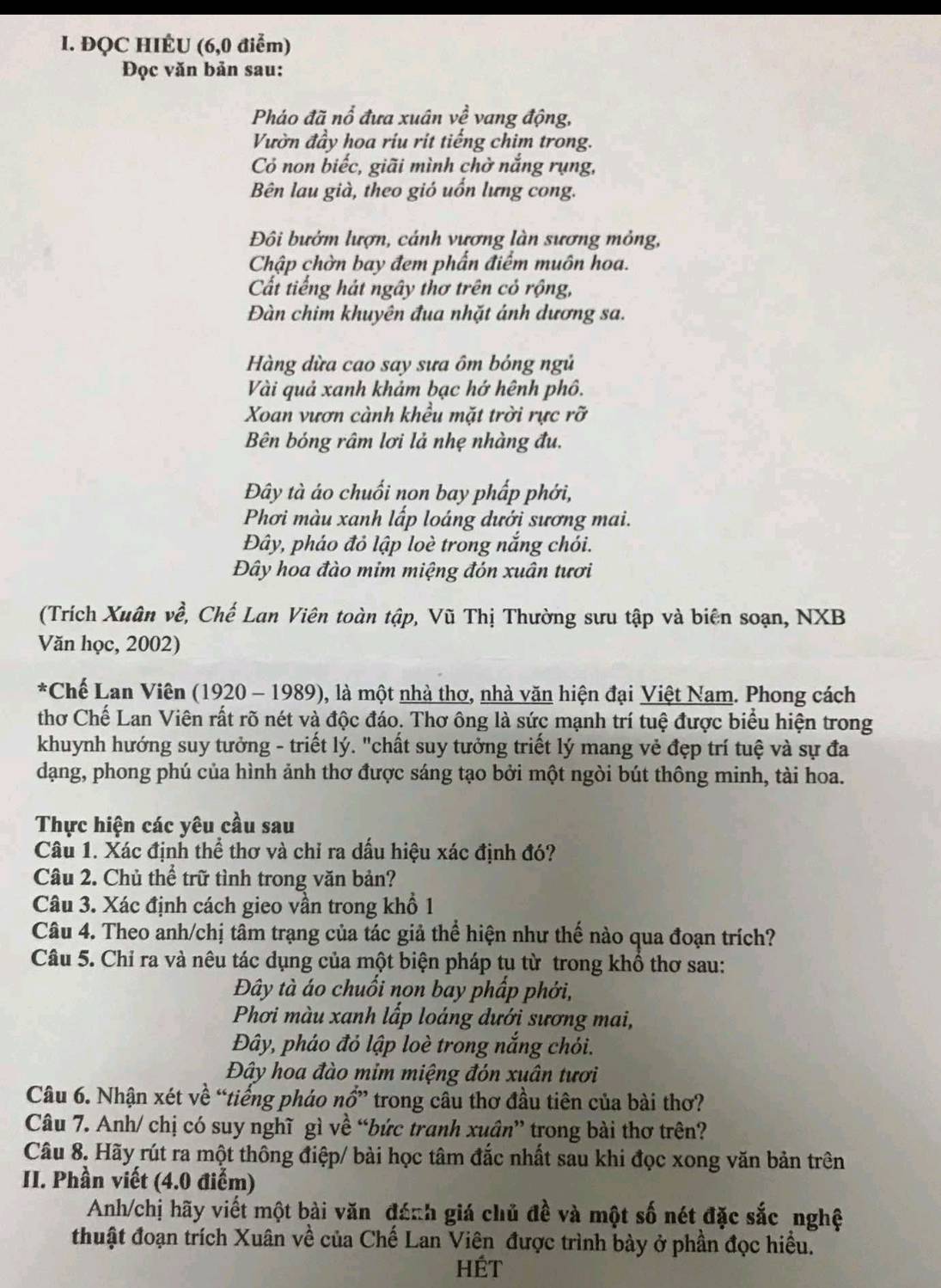 ĐQC HIÉU (6,0 điểm)
Đọc văn bản sau:
Pháo đã nổ đưa xuân về vang động,
Vườn đầy hoa ríu rit tiếng chim trong.
Cỏ non biếc, giãi mình chờ nắng rụng,
Bên lau già, theo gió uốn lưng cong.
Đôi bướm lượn, cánh vương làn sương mỏng,
Chập chờn bay đem phẩn điểm muôn hoa.
Cất tiếng hát ngây thơ trên cỏ rộng,
Đàn chim khuyên đua nhặt ánh dương sa.
Hàng dừa cao say sưa ôm bóng ngủ
Vài quả xanh khảm bạc hớ hệnh phô.
Xoan vươn cành khều mặt trời rực rỡ
Bên bóng râm lơi lả nhẹ nhàng đu.
Đây tà áo chuối non bay phấp phới,
Phơi màu xanh lấp loáng dưới sương mai.
Đây, pháo đỏ lập loè trong nắng chói.
Đây hoa đào mim miệng đón xuân tươi
(Trích Xuân về, Chế Lan Viên toàn tập, Vũ Thị Thường sưu tập và biên soạn, NXB
Văn học, 2002)
*Chế Lan Viên (1920 - 1989), là một nhà thơ, nhà văn hiện đại Việt Nam. Phong cách
thơ Chế Lan Viên rất rõ nét và độc đáo. Thơ ông là sức mạnh trí tuệ được biểu hiện trong
khuynh hướng suy tưởng - triết lý. "chất suy tưởng triết lý mang vẻ đẹp trí tuệ và sự đa
dạng, phong phú của hình ảnh thơ được sáng tạo bởi một ngòi bút thông minh, tài hoa.
Thực hiện các yêu cầu sau
Câu 1. Xác định thể thơ và chỉ ra dầu hiệu xác định đó?
Câu 2. Chủ thể trữ tình trong văn bản?
Câu 3. Xác định cách gieo vần trong khổ 1
Câu 4. Theo anh/chị tâm trạng của tác giả thể hiện như thế nào qua đoạn trích?
Câu 5. Chỉ ra và nêu tác dụng của một biện pháp tu từ trong khổ thơ sau:
Đây tà áo chuổi non bay phầp phới,
Phơi màu xanh lấp loáng dưới sương mai,
Đây, pháo đỏ lập loè trong nắng chói.
Đây hoa đào mim miệng đón xuân tươi
Câu 6. Nhận xét về “tiếng pháo nhat O',, trong cầu thơ đầu tiên của bài thơ?
Câu 7. Anh/ chị có suy nghĩ gì về “bức tranh xuân” trong bài thơ trên?
Câu 8. Hãy rút ra một thông điệp/ bài học tâm đắc nhất sau khi đọc xong văn bản trên
II. Phần viết (4.0 điểm)
Anh/chị hãy viết một bài văn đánh giá chủ đề và một số nét đặc sắc nghệ
thuật đoạn trích Xuân về của Chế Lan Viên được trình bày ở phần đọc hiều.
hét