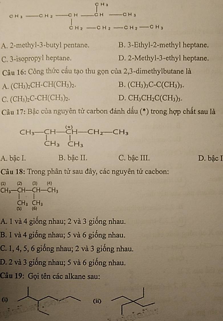 CH_3 _ CH_2 _ _  _ C _ H_3 _ CHto _ CH_3 __
□  (-3,DG
ABCuS^(8^circ S)+Cu^+
C _ CH_2_  CH_2-CH_3
A. 2-methyl-3-butyl pentane. B. 3-Ethyl-2-methyl heptane.
C. 3-isopropyl heptane. D. 2-Methyl-3-ethyl heptane.
Câu 16: Công thức cấu tạo thu gọn của 2,3-dimethylbutane là
A. (CH_3)_2CH-CH(CH_3)_2. B. (CH_3)_3C-C(CH_3)_3.
C. (CH_3)_2C-CH(CH_3)_2. D. CH_3CH_2C(CH_3)_3.
*  Câu 17: Bậc của nguyên tử carbon đánh dấu (*) trong hợp chất sau là
A. bậc I. B. bậc II. C. bậc III. D. bậc I
Câu 18: Trong phân tử sau đây, các nguyên tử cacbon:
beginarrayr 1CH) CH,-CH-CH-CH_3 CH_3frac beginbmatrix H-H_3 CH_3&CH_3endbmatrix 
A. 1 và 4 giống nhau; 2 và 3 giống nhau.
B. 1 và 4 giống nhau; 5 và 6 giống nhau.
C. 1, 4, 5, 6 giống nhau; 2 và 3 giống nhau.
D. 2 và 3 giống nhau; 5 và 6 giống nhau.
Câu 19: Gọi tên các alkane sau:
(i) (ii)