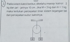 Pada sistem katrol benkut, diketahui massa kat rol 2
kg dan jari - jarinya 10 cm. Jika M=3kg dan m=1kg. 
maka tentukan percepatan linier sistem tegangan tali 
dan percepatan sudut katrolnya
M