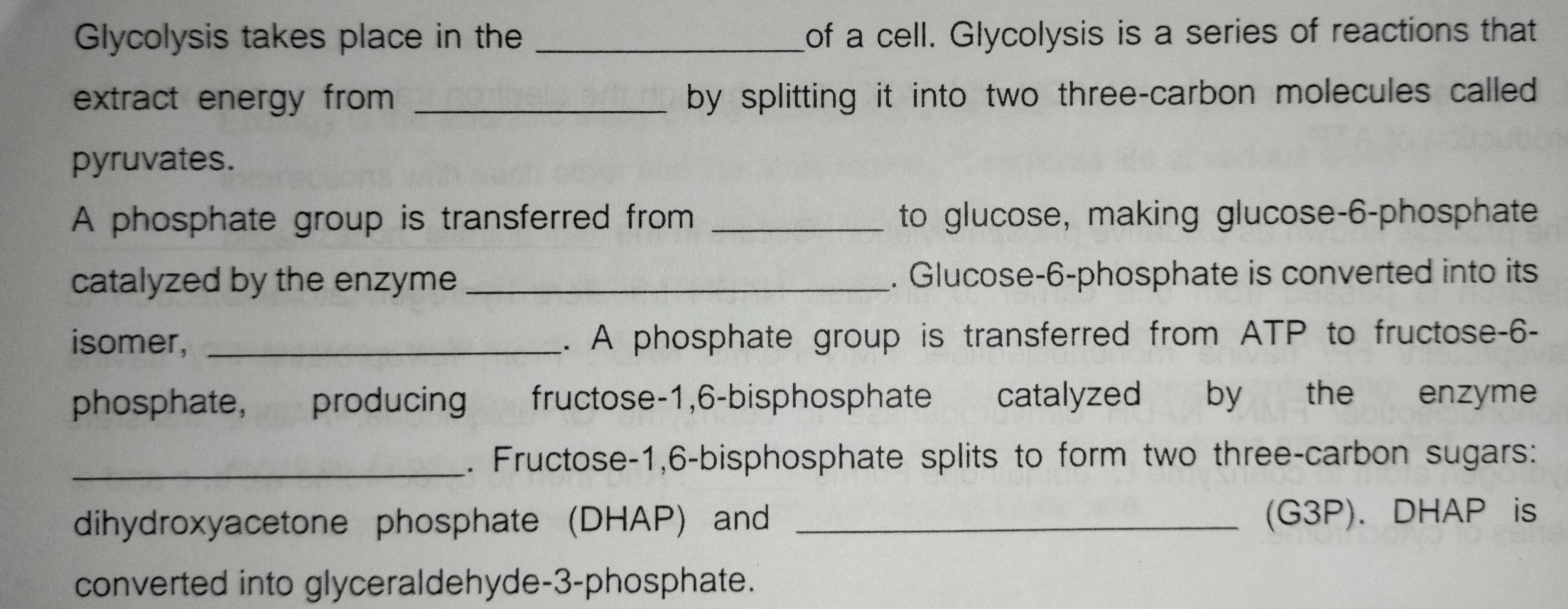 Glycolysis takes place in the _of a cell. Glycolysis is a series of reactions that 
extract energy from _by splitting it into two three-carbon molecules called 
pyruvates. 
A phosphate group is transferred from _to glucose, making glucose- 6 -phosphate 
catalyzed by the enzyme _. Glucose- 6 -phosphate is converted into its 
isomer, _. A phosphate group is transferred from ATP to fructose- 6 - 
phosphate, producing fructose -1, 6 -bisphosphate catalyzed by the enzyme 
_. Fructose- 1, 6 -bisphosphate splits to form two three-carbon sugars: 
dihydroxyacetone phosphate (DHAP) and _(G3P). DHAP is 
converted into glyceraldehyde- 3 -phosphate.