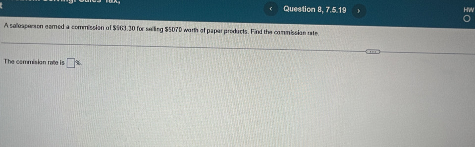 Question 8, 7.5.19 
A salesperson earned a commission of $963.30 for selling $5070 worth of paper products. Find the commission rate. 
The commision rate is □ %.