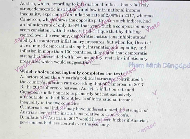 Austria, which, according to international indices, has relatively
strong democratic institutions and low intranational income
inequality, experienced an inflation rate of 2.08% in 2017, whereas
Cameroon, which shows the opposite pattern on such indices, had
an inflation rate of only 0.64% that year Such a comparison may
seem consistent with the theoretical critique that by diluting
control over the economy, democratic institutions inhibit states'
ability to counteract inflationary pressures, but when Raj Desai et
al. examined democratic strength, intranational inequality, and
inflation in more than 100 countries, they found that democratic
strength, if associated with low inequality, restrains inflationary
pressures, which would suggest that_ _.
Which choice most logically completes the text?
A. factors other than Austria’s political structure contributed to
the country's inflation rate exceeding that of Cameroon in 2017.
B. the 2017 difference between Austria's inflation rate and
Cameroon's inflation rate is primarily but not exclusively
attributable to the different levels of intranational income
inequality in the two countries.
C. international indices may have underestimated the strength of
Austria’s democratic institutions relative to Cameroon's.
D. inflation in Austria in 2017 would have been higher if Austria’s
government had less control over the economy.