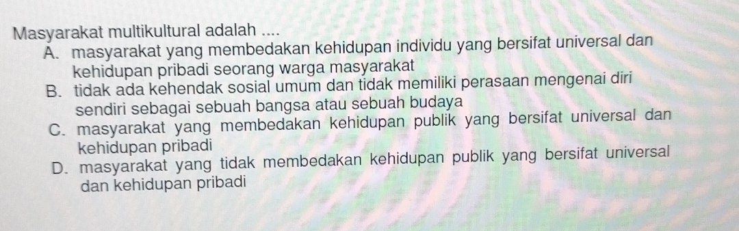 Masyarakat multikultural adalah ....
A. masyarakat yang membedakan kehidupan individu yang bersifat universal dan
kehidupan pribadi seorang warga masyarakat
B. tidak ada kehendak sosial umum dan tidak memiliki perasaan mengenai diri
sendiri sebagai sebuah bangsa atau sebuah budaya
C. masyarakat yang membedakan kehidupan publik yang bersifat universal dan
kehidupan pribadi
D. masyarakat yang tidak membedakan kehidupan publik yang bersifat universal
dan kehidupan pribadi