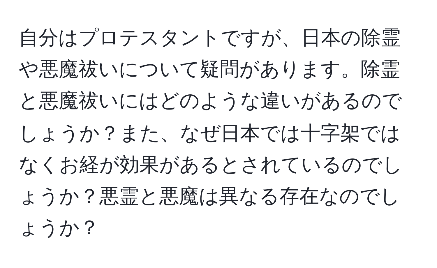 自分はプロテスタントですが、日本の除霊や悪魔祓いについて疑問があります。除霊と悪魔祓いにはどのような違いがあるのでしょうか？また、なぜ日本では十字架ではなくお経が効果があるとされているのでしょうか？悪霊と悪魔は異なる存在なのでしょうか？