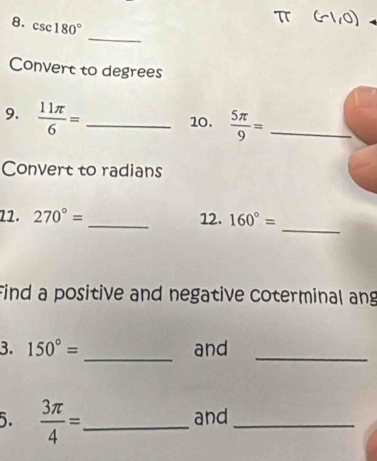 csc 180°
_ 
Convert to degrees 
9.  11π /6 = _ 
10.  5π /9 = _ 
Convert to radians 
_ 
22. 270°= _12. 160°=
Find a positive and negative coterminal ang 
_ 
3. 150°= and_ 
5.  3π /4 = _ and_