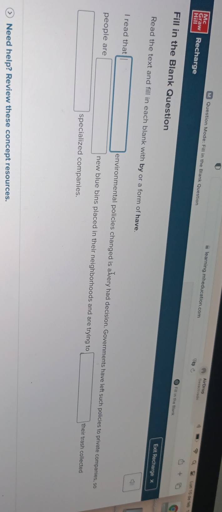 Mc 
AirDrop 
learning.mheducation.com 
Desactivado 
Graw Recharge 
Question Mode: Fill in the Blank Question Fill in the Blank 
10 de fab 
Fill in the Blank Question 
Exit Recharge x 
Read the text and fill in each blank with by or a form of have. 
4) 
I read that 
environmental policies changed is avery had decision. Governments have left such policies to private companies, so 
people are new blue bins placed in their neighborhoods and are trying to 
their trash collected 
specialized companies. 
Need help? Review these concept resources.