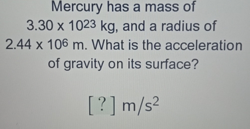 Mercury has a mass of
3.30* 10^(23)kg , and a radius of
2.44* 10^6m. What is the acceleration 
of gravity on its surface?
[?]m/s^2