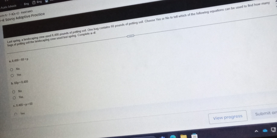 Bing Bing
Public Schools
ATH5-7-8(A-E) )- PANTANO
-4: Savvy Adaptive Practice
Last spring, a landscaping crew used 8,400 pounds of potting soil. One bag contains 60 pounds of potting soil. Choose Yes or No to tell which of the following equations can be used to find how many
bags of potting soil the landscaping crew used last spring. Complete a-d
a. 8,400/ 60=p
No
Yes
b. 60p=8,400
No
Yes
C. 8,400-p=60
Yes
View progress Submit an