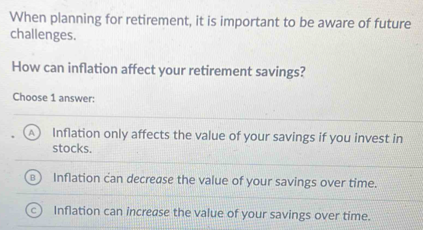 When planning for retirement, it is important to be aware of future
challenges.
How can inflation affect your retirement savings?
Choose 1 answer:
A ) Inflation only affects the value of your savings if you invest in
stocks.
Inflation can decrease the value of your savings over time.
Inflation can increase the value of your savings over time.