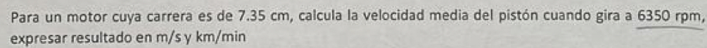 Para un motor cuya carrera es de 7.35 cm, calcula la velocidad media del pistón cuando gira a 6350 rpm, 
expresar resultado en m/s y km/min