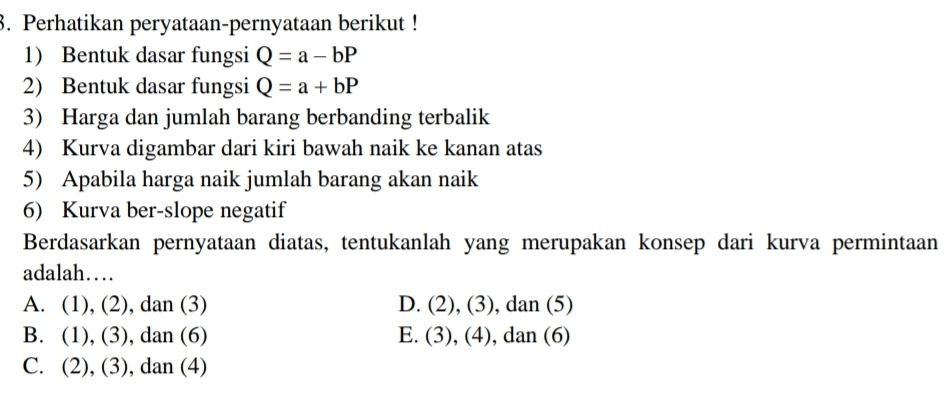 Perhatikan peryataan-pernyataan berikut !
1) Bentuk dasar fungsi Q=a-bP
2) Bentuk dasar fungsi Q=a+bP
3) Harga dan jumlah barang berbanding terbalik
4) Kurva digambar dari kiri bawah naik ke kanan atas
5) Apabila harga naik jumlah barang akan naik
6) Kurva ber-slope negatif
Berdasarkan pernyataan diatas, tentukanlah yang merupakan konsep dari kurva permintaan
adalah…
A. (1), (2), dan (3) D. (2), (3), dan (5)
B. (1), (3), dan (6) E. (3), (4), dan (6)
C. (2), (3), dan (4)