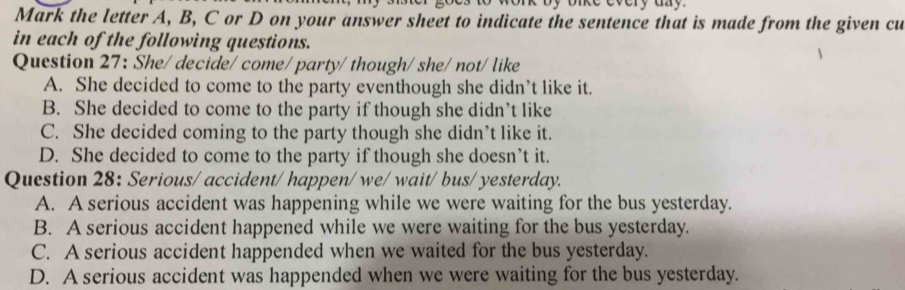 Mark the letter A, B, C or D on your answer sheet to indicate the sentence that is made from the given cu
in each of the following questions.
Question 27: She/ decide/ come/ party/ though/ she/ not/ like
A. She decided to come to the party eventhough she didn’t like it.
B. She decided to come to the party if though she didn’t like
C. She decided coming to the party though she didn’t like it.
D. She decided to come to the party if though she doesn’t it.
Question 28: Serious/ accident/ happen/ we/ wait/ bus/ yesterday.
A. A serious accident was happening while we were waiting for the bus yesterday.
B. A serious accident happened while we were waiting for the bus yesterday.
C. A serious accident happended when we waited for the bus yesterday.
D. A serious accident was happended when we were waiting for the bus yesterday.