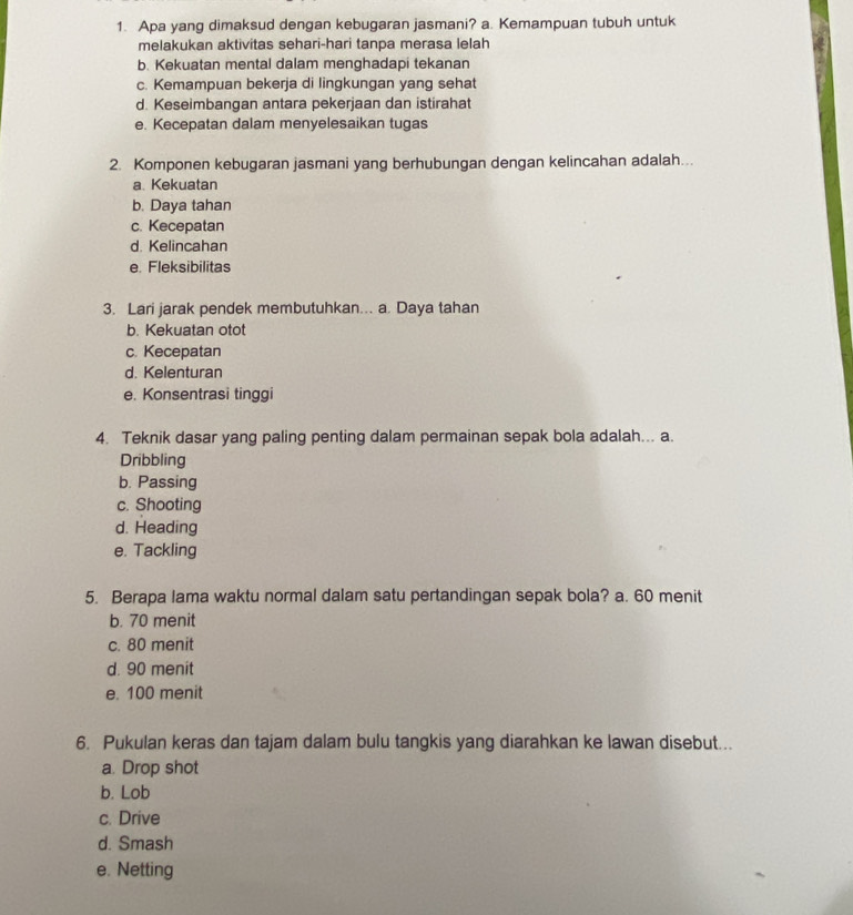 Apa yang dimaksud dengan kebugaran jasmani? a. Kemampuan tubuh untuk
melakukan aktivitas sehari-hari tanpa merasa lelah
b. Kekuatan mental dalam menghadapi tekanan
c. Kemampuan bekerja di lingkungan yang sehat
d. Keseimbangan antara pekerjaan dan istirahat
e. Kecepatan dalam menyelesaikan tugas
2. Komponen kebugaran jasmani yang berhubungan dengan kelincahan adalah...
a Kekuatan
b. Daya tahan
c. Kecepatan
d. Kelincahan
e. Fleksibilitas
3. Lari jarak pendek membutuhkan... a. Daya tahan
b. Kekuatan otot
c. Kecepatan
d. Kelenturan
e. Konsentrasi tinggi
4. Teknik dasar yang paling penting dalam permainan sepak bola adalah... a.
Dribbling
b. Passing
c. Shooting
d. Heading
e. Tackling
5. Berapa lama waktu normal dalam satu pertandingan sepak bola? a. 60 menit
b. 70 menit
c. 80 menit
d. 90 menit
e. 100 menit
6. Pukulan keras dan tajam dalam bulu tangkis yang diarahkan ke lawan disebut...
a. Drop shot
b. Lob
c. Drive
d. Smash
e. Netting