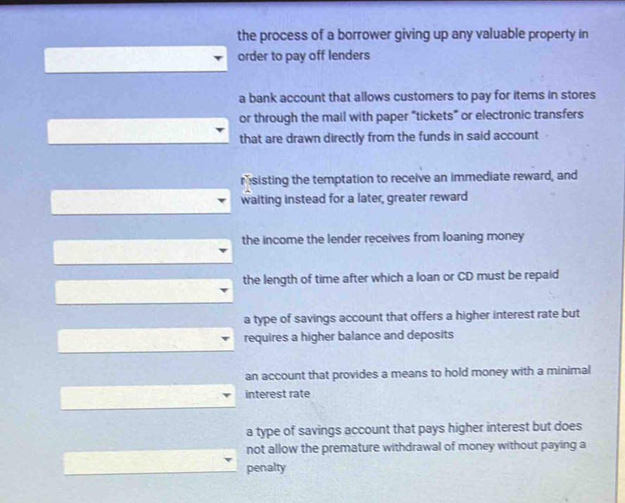 the process of a borrower giving up any valuable property in
order to pay off lenders
a bank account that allows customers to pay for items in stores
or through the mail with paper “tickets” or electronic transfers
that are drawn directly from the funds in said account
msisting the temptation to receive an immediate reward, and
waiting instead for a later, greater reward
the income the lender receives from loaning money
the length of time after which a loan or CD must be repaid
a type of savings account that offers a higher interest rate but
requires a higher balance and deposits
an account that provides a means to hold money with a minimal
interest rate
a type of savings account that pays higher interest but does
not allow the premature withdrawal of money without paying a
penalty