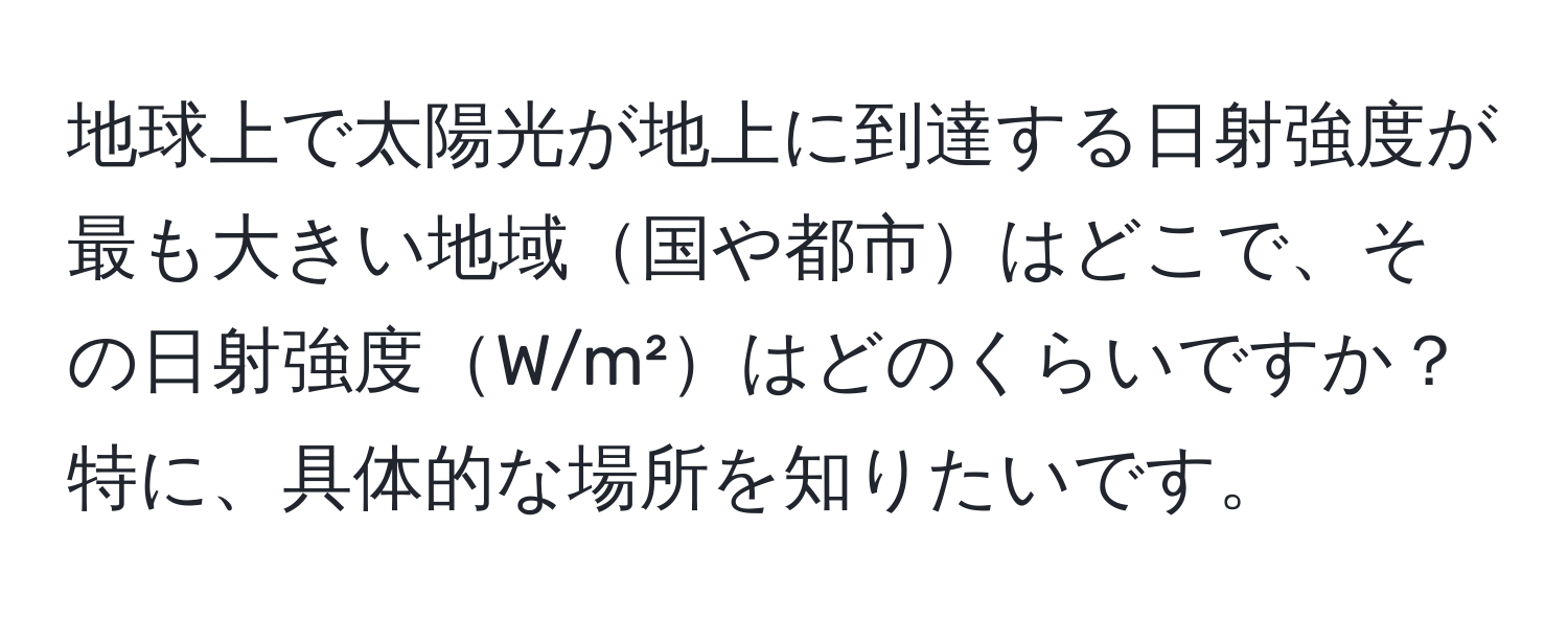 地球上で太陽光が地上に到達する日射強度が最も大きい地域国や都市はどこで、その日射強度W/m²はどのくらいですか？特に、具体的な場所を知りたいです。