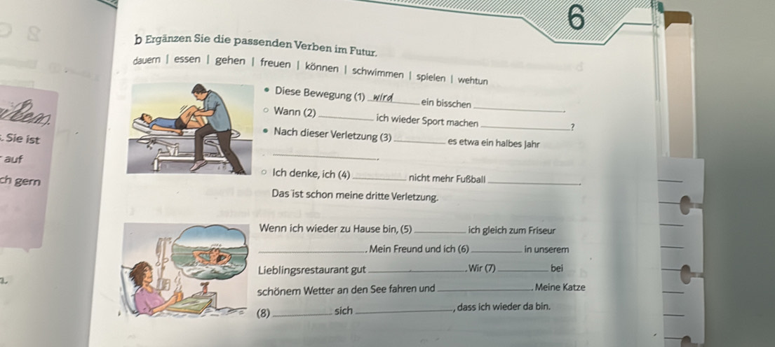 Ergänzen Sie die passenden Verben im Futur.
dauern | essen | gehen | freuen | können | schwimmen | spielen | wehtun
Diese Bewegung (1)_ ein bisschen
_
Neas
Wann (2) _ich wieder Sport machen_
Nach dieser Verletzung (3) _es etwa ein halbes Jahr
Sie ist
auf
_
Ich denke, ich (4) nicht mehr Fußball
ch gern Das ist schon meine dritte Verletzung._
Wenn ich wieder zu Hause bin, (5) _ich gleich zum Friseur
_ Mein Freund und ich (6) _in unserem
Lieblingsrestaurant gut_ Wir (7)_ bei
schönem Wetter an den See fahren und _ Meine Katze
8) _sich _, dass ich wieder da bin.