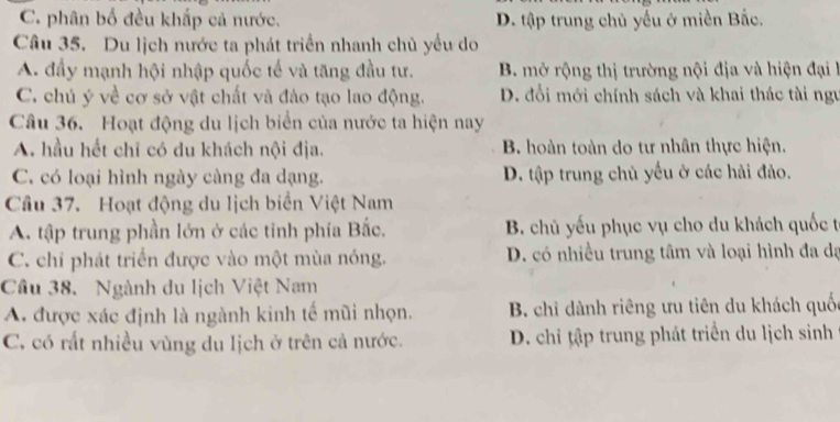 C. phân bố đều khấp cả nước. D. tập trung chủ yếu ở miền Bắc.
Câu 35. Du lịch nước ta phát triển nhanh chủ yểu do
A. đầy mạnh hội nhập quốc tế và tăng đầu tư. B. mở rộng thị trường nội địa và hiện đại h
C. chú ý về cơ sở vật chất và đào tạo lao động. D. đổi mới chính sách và khai thác tài ngư
Câu 36. Hoạt động du lịch biển của nước ta hiện nay
A. hầu hết chỉ có du khách nội địa. B. hoàn toàn do tư nhân thực hiện.
C. có loại hình ngày càng đa dạng. D. tập trung chủ yếu ở các hải đảo.
Câu 37. Hoạt động du lịch biển Việt Nam
A. tập trung phần lớn ở các tỉnh phía Bắc. B. chủ yếu phục vụ cho du khách quốc t
C. chi phát triển được vào một mùa nóng. D. có nhiều trung tâm và loại hình đa dạ
Cầu 38. Ngành du lịch Việt Nam
A. được xác định là ngành kinh tế mũi nhọn. B. chi dành riêng ưu tiên du khách quốc
C, có rất nhiều vùng du lịch ở trên cả nước. D. chỉ tập trung phát triển du lịch sinh