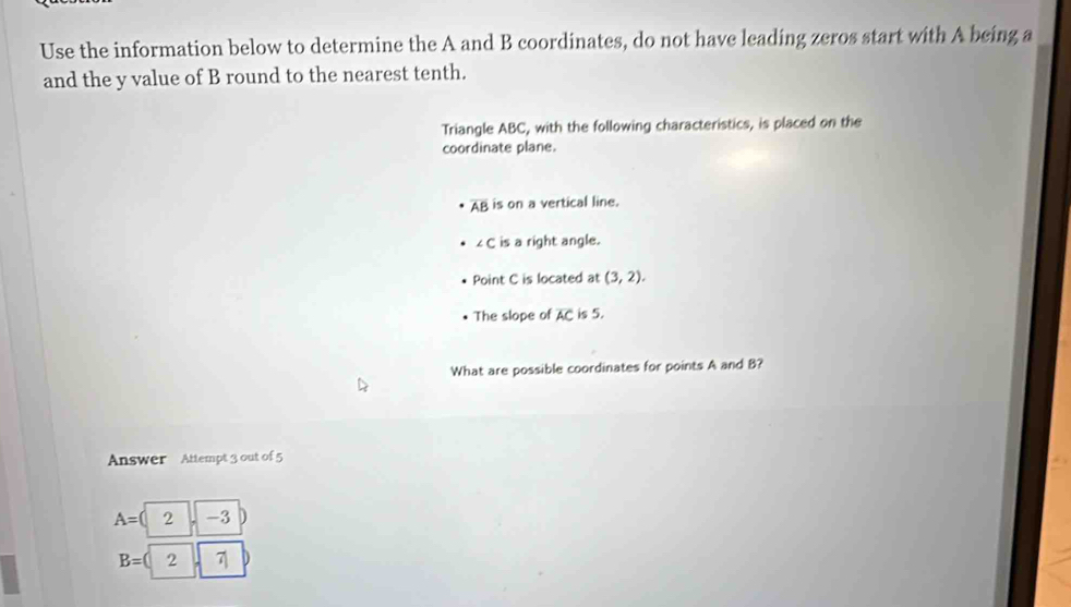 Use the information below to determine the A and B coordinates, do not have leading zeros start with A being a
and the y value of B round to the nearest tenth. 
Triangle ABC, with the following characteristics, is placed on the 
coordinate plane.
overline AB is on a vertical line.
∠ C is a right angle. 
Point C is located at (3,2). 
The slope of AC is 5. 
What are possible coordinates for points A and B? 
Answer Attempt 3 out of 5
A= 2 -3
B=( 2 7