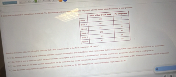 A eoe was conducted in a small town in the fall. The data compared the number of nd sales of ice cream at local grocenies.
laed on the given data, is it correct to conclude that a way to avoid the flu in the fall is to eat more ice cream?
Nc. Althsugh there is a strong correlation between ice cream consumption and flu incidence, this is not evidence that ice cream consumption helps prevent the flu because it a a casal clan.
No. There a only a weak correlation between ice cream consumption and flu incidence, so the data shows eating ice cream is only a marginally effective way of avsiding the flu
hs. Siece there are no other possible explanations for the correlation that can be controlled for, the correlation between ice cream consumption and flu incidence is sufficient evidence for te ce
los. Se cream comsumpoon is negatively correlated with flu incidence, so the data shows that ice cream consumption helps prevent the flu.