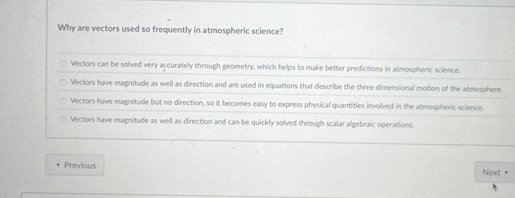 Why are vectors used so frequently in atmospheric science?
Vectors can be solved very accurately through geometry, which helps to make better predictions in atmospheric science.
Vectors have magnitude as well as direction and are used in equations that describe the three dimensional motion of the atmosphere.
Vectors have magnitude but no direction, so it becomes easy to express physical quantities involved in the atmospheric science.
Vectors have magnitude as well as direction and can be quickly solved through scalar algebraic operations.
Previous
Next >